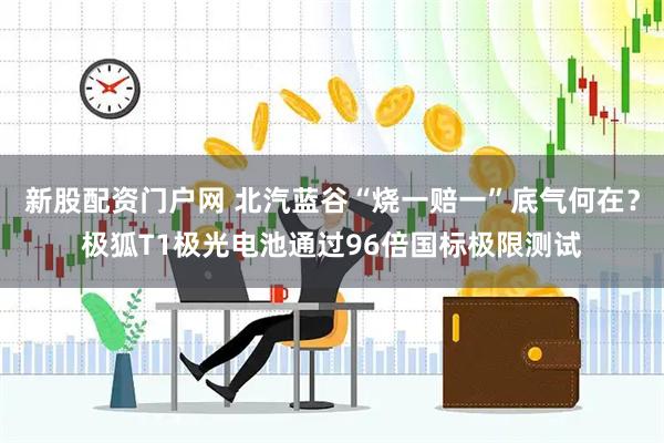 新股配资门户网 北汽蓝谷“烧一赔一”底气何在？极狐T1极光电池通过96倍国标极限测试