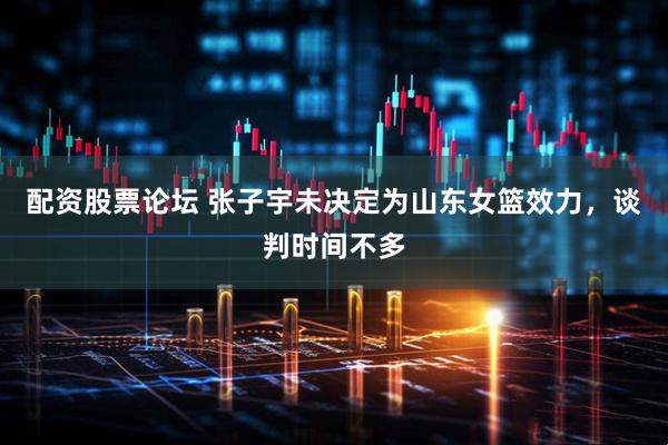 配资股票论坛 张子宇未决定为山东女篮效力，谈判时间不多