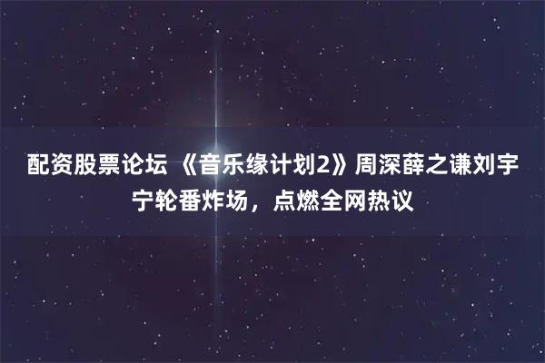 配资股票论坛 《音乐缘计划2》周深薛之谦刘宇宁轮番炸场，点燃全网热议
