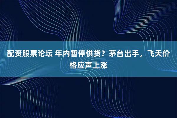 配资股票论坛 年内暂停供货?茅台出手,飞天价格应声上涨