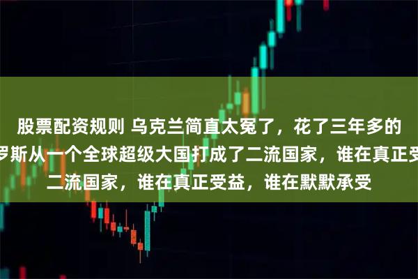 股票配资规则 乌克兰简直太冤了，花了三年多的时间，硬生生把俄罗斯从一个全球超级大国打成了二流国家，谁在真正受益，谁在默默承受