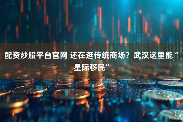 配资炒股平台官网 还在逛传统商场?武汉这里能“星际移民”