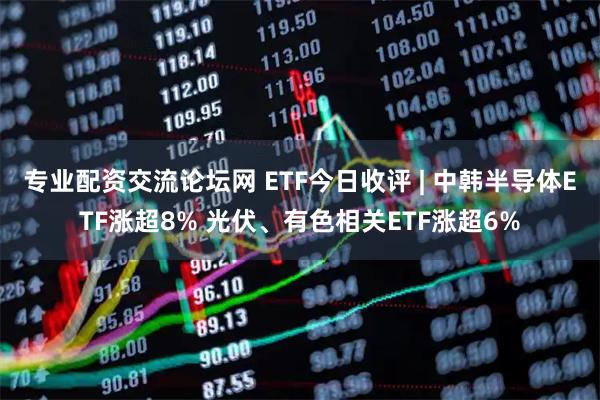 专业配资交流论坛网 ETF今日收评 | 中韩半导体ETF涨超8% 光伏、有色相关ETF涨超6%