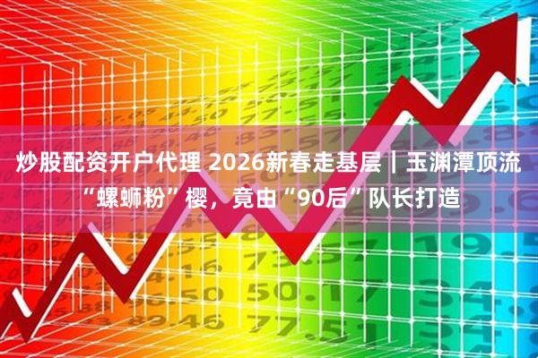 炒股配资开户代理 2026新春走基层｜玉渊潭顶流“螺蛳粉”樱，竟由“90后”队长打造