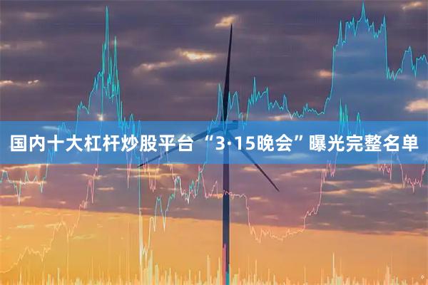 国内十大杠杆炒股平台 “3·15晚会”曝光完整名单