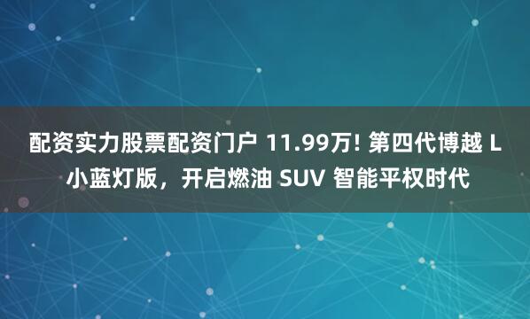配资实力股票配资门户 11.99万! 第四代博越 L 小蓝灯版，开启燃油 SUV 智能平权时代
