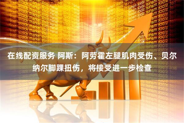 在线配资服务 阿斯：阿劳霍左腿肌肉受伤、贝尔纳尔脚踝扭伤，将接受进一步检查