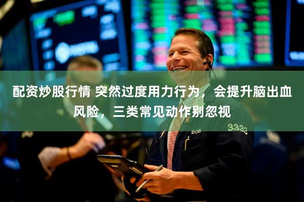 配资炒股行情 突然过度用力行为，会提升脑出血风险，三类常见动作别忽视