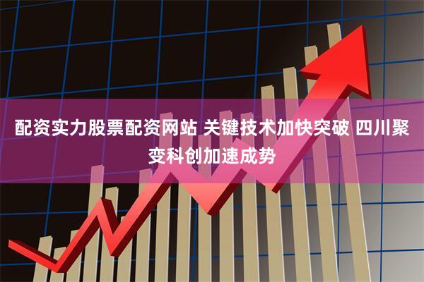 配资实力股票配资网站 关键技术加快突破 四川聚变科创加速成势