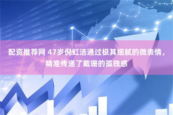 配资推荐网 47岁倪虹洁通过极其细腻的微表情，精准传递了戴珊的孤独感