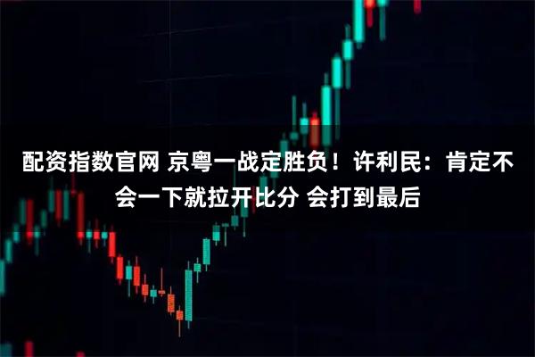 配资指数官网 京粤一战定胜负！许利民：肯定不会一下就拉开比分 会打到最后
