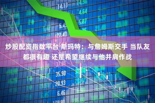 炒股配资指数平台 斯玛特：与詹姆斯交手 当队友都很有趣 还是希望继续与他并肩作战