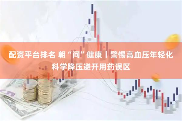 配资平台排名 朝“问”健康丨警惕高血压年轻化科学降压避开用药误区