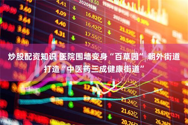 炒股配资知识 医院围墙变身“百草园” 朝外街道打造“中医药三成健康街道”