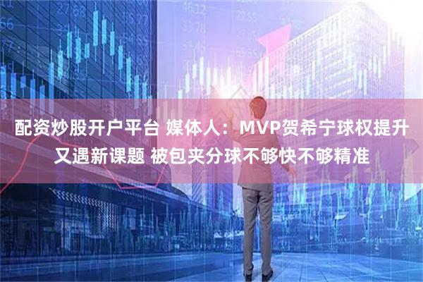 配资炒股开户平台 媒体人：MVP贺希宁球权提升又遇新课题 被包夹分球不够快不够精准