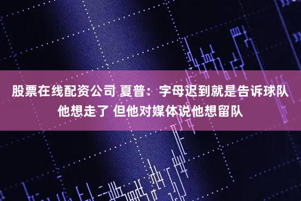 股票在线配资公司 夏普：字母迟到就是告诉球队他想走了 但他对媒体说他想留队