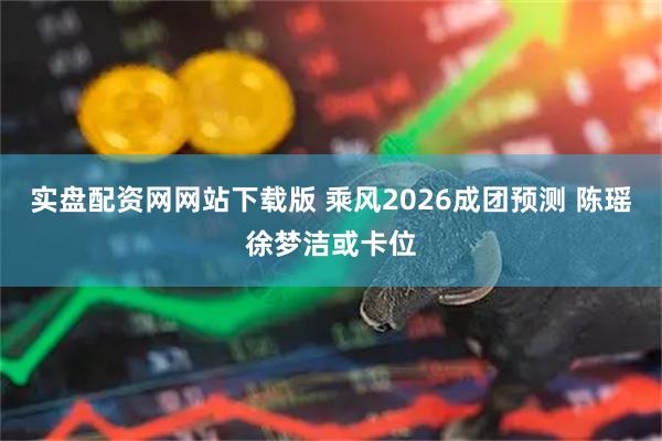 实盘配资网网站下载版 乘风2026成团预测 陈瑶徐梦洁或卡位