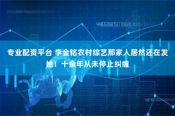 专业配资平台 李金铭农村综艺那家人居然还在发她！十余年从未停止纠缠
