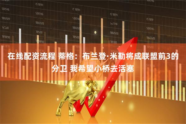 在线配资流程 蒂格：布兰登·米勒将成联盟前3的分卫 我希望小桥去活塞