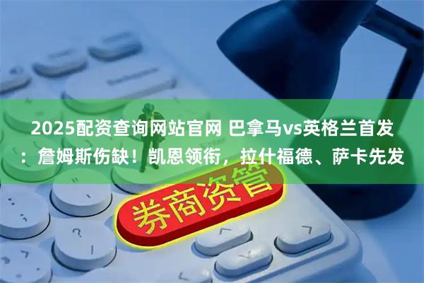 2025配资查询网站官网 巴拿马vs英格兰首发：詹姆斯伤缺！凯恩领衔，拉什福德、萨卡先发