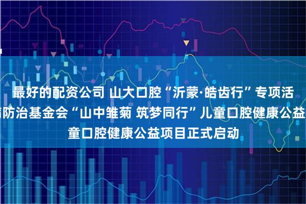 最好的配资公司 山大口腔“沂蒙·皓齿行”专项活动暨中国牙病防治基金会“山中雏菊 筑梦同行”儿童口腔健康公益项目正式启动