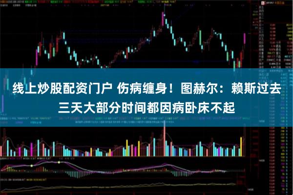 线上炒股配资门户 伤病缠身！图赫尔：赖斯过去三天大部分时间都因病卧床不起