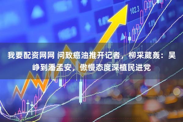 我要配资网网 问致癌油推开记者,柳采葳轰:吴峥到潘孟安,傲慢态度深植民进党