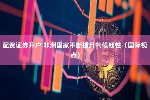 配资证券开户 非洲国家不断提升气候韧性（国际视点）