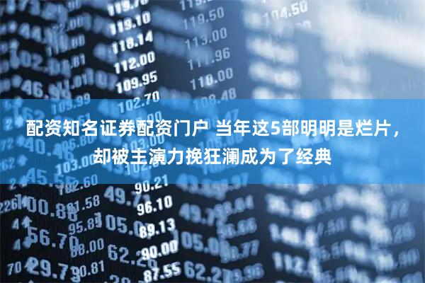 配资知名证券配资门户 当年这5部明明是烂片，却被主演力挽狂澜成为了经典