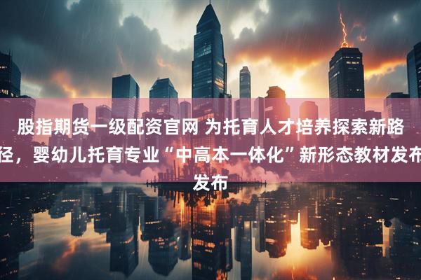股指期货一级配资官网 为托育人才培养探索新路径，婴幼儿托育专业“中高本一体化”新形态教材发布