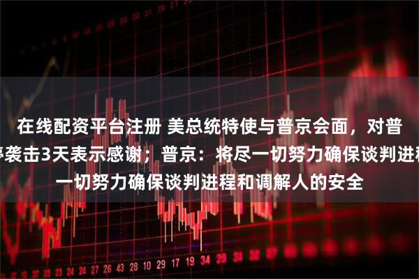 在线配资平台注册 美总统特使与普京会面，对普京在会谈期间暂停袭击3天表示感谢；普京：将尽一切努力确保谈判进程和调解人的安全
