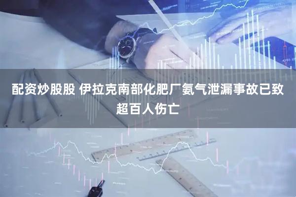 配资炒股股 伊拉克南部化肥厂氨气泄漏事故已致超百人伤亡