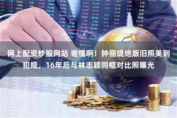 网上配资炒股网站 谁懂啊！钟丽缇绝版旧照美到犯规，16年后与林志颖同框对比照曝光