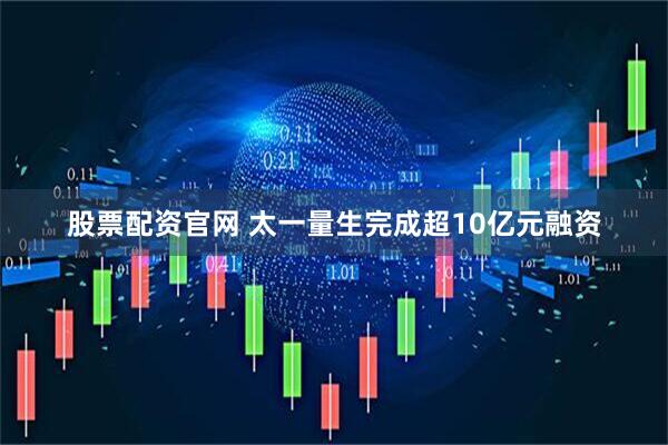 股票配资官网 太一量生完成超10亿元融资