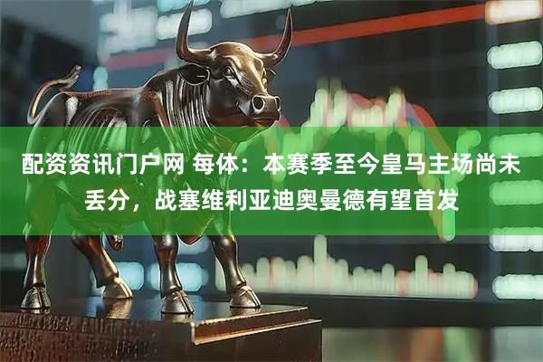 配资资讯门户网 每体：本赛季至今皇马主场尚未丢分，战塞维利亚迪奥曼德有望首发