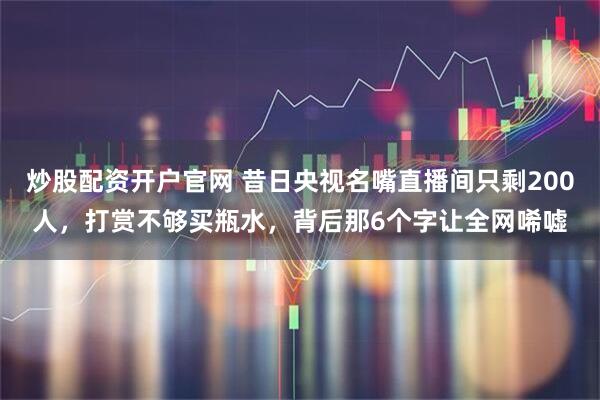 炒股配资开户官网 昔日央视名嘴直播间只剩200人，打赏不够买瓶水，背后那6个字让全网唏嘘